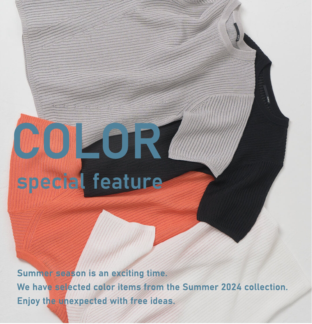 COLOR special featureSummer season is an exciting time. We have selected color items from the Summer 2024 collection. Enjoy the unexpected with free ideas.